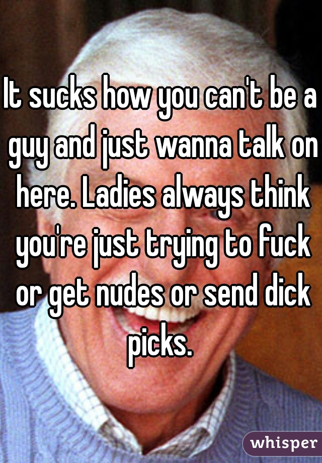 It sucks how you can't be a guy and just wanna talk on here. Ladies always think you're just trying to fuck or get nudes or send dick picks. 