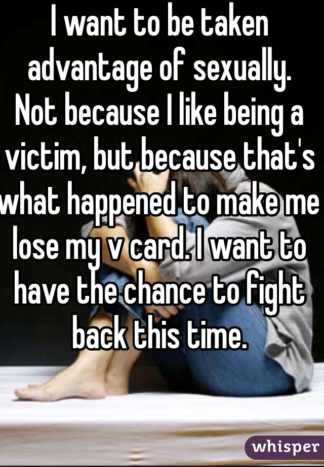 I want to be taken advantage of sexually.     Not because I like being a victim, but because that's what happened to make me lose my v card. I want to have the chance to fight back this time. 