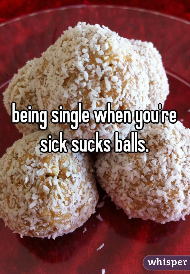 being single when you're sick sucks balls. 