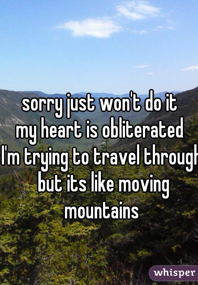 sorry just won't do it 
my heart is obliterated 
I'm trying to travel through but its like moving mountains 