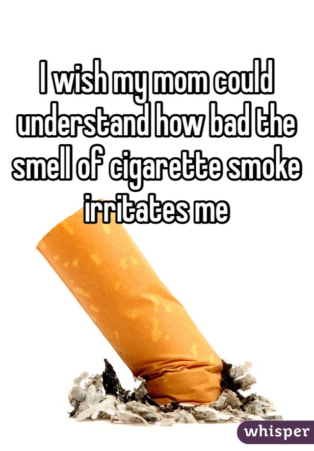 I wish my mom could understand how bad the smell of cigarette smoke irritates me