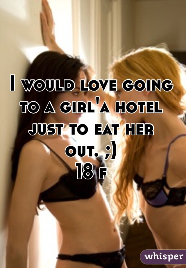I would love going to a girl'a hotel just to eat her out. ;)
18 f