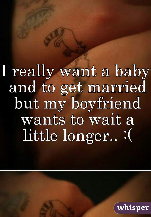 I really want a baby and to get married but my boyfriend wants to wait a little longer.. :(