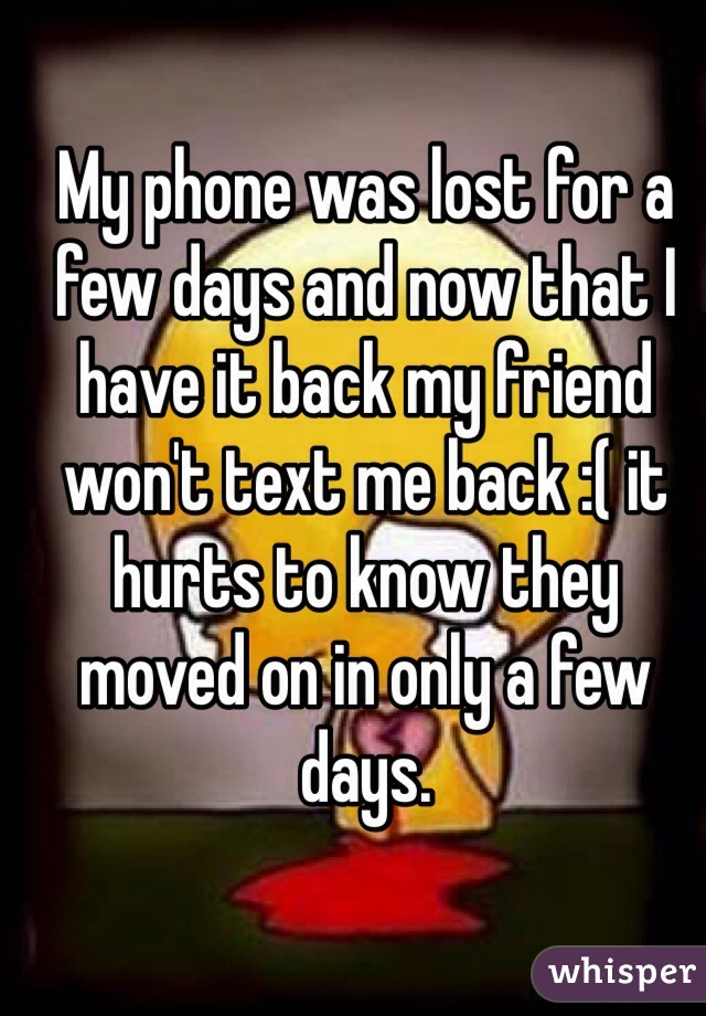 My phone was lost for a few days and now that I have it back my friend won't text me back :( it hurts to know they moved on in only a few days. 