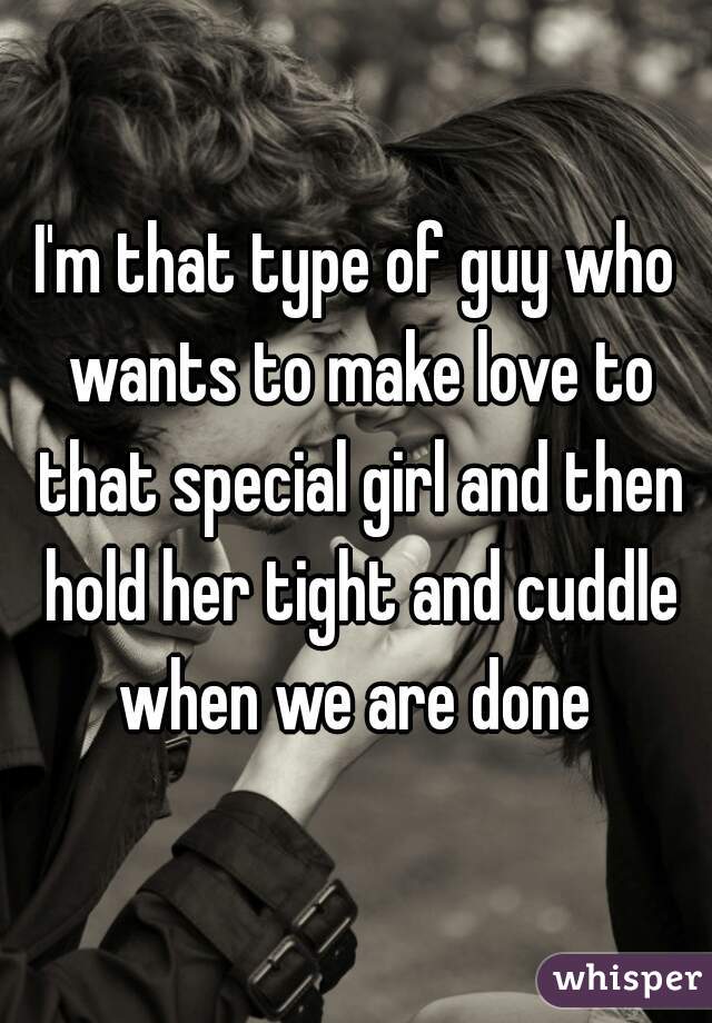 I'm that type of guy who wants to make love to that special girl and then hold her tight and cuddle when we are done 