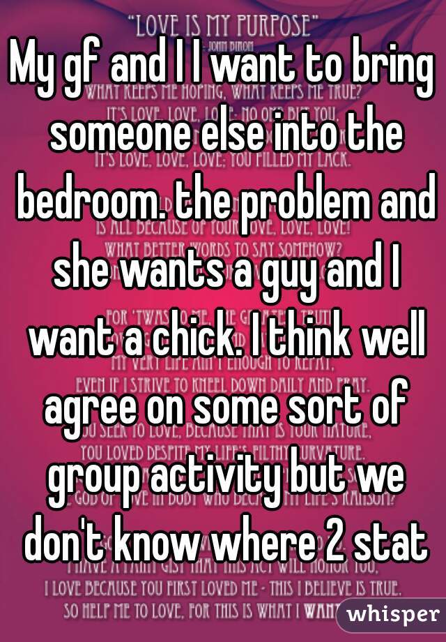 My gf and I I want to bring someone else into the bedroom. the problem and she wants a guy and I want a chick. I think well agree on some sort of group activity but we don't know where 2 stat