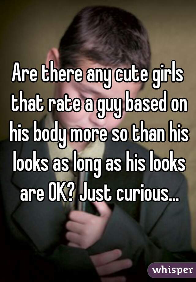Are there any cute girls that rate a guy based on his body more so than his looks as long as his looks are OK? Just curious...
