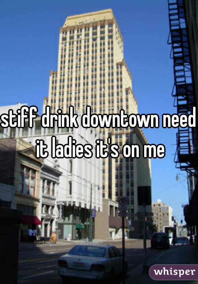 stiff drink downtown need it ladies it's on me