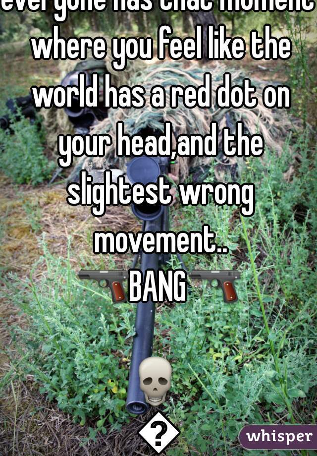 everyone has that moment where you feel like the world has a red dot on your head,and the slightest wrong movement..
🔫BANG🔫  
💀  
👲