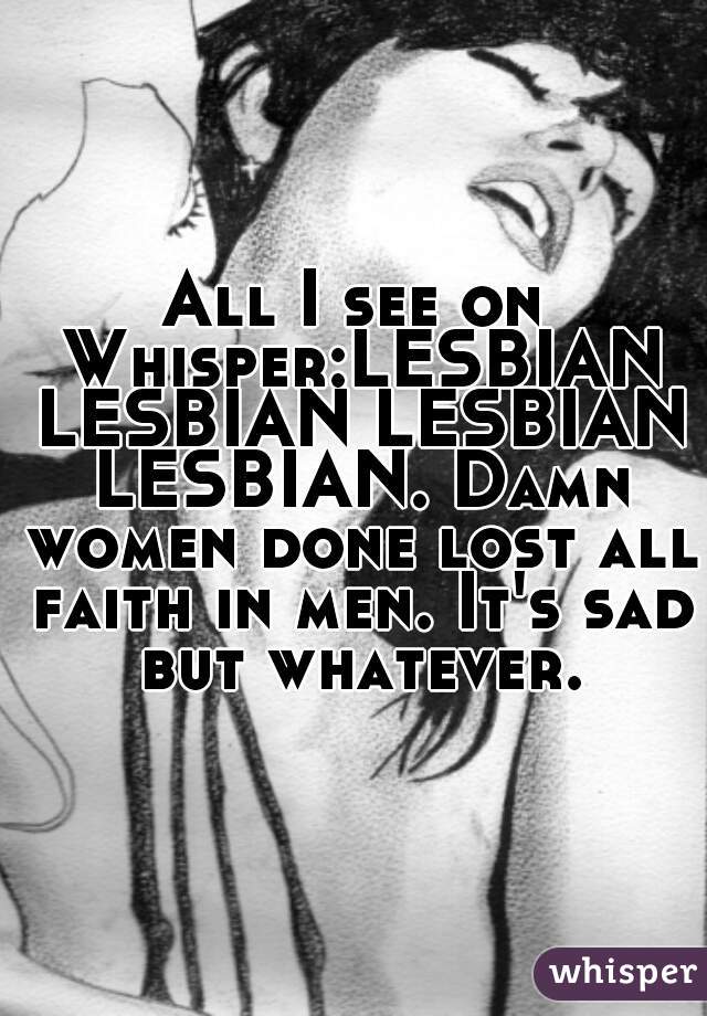 All I see on Whisper:LESBIAN LESBIAN LESBIAN LESBIAN. Damn women done lost all faith in men. It's sad but whatever.