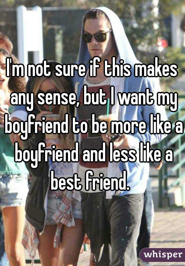 I'm not sure if this makes any sense, but I want my boyfriend to be more like a boyfriend and less like a best friend.  