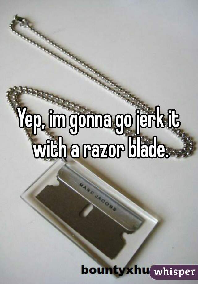 Yep, im gonna go jerk it with a razor blade.