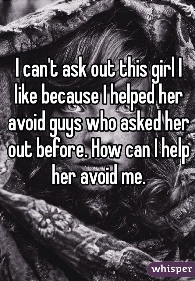 I can't ask out this girl I like because I helped her avoid guys who asked her out before. How can I help her avoid me. 