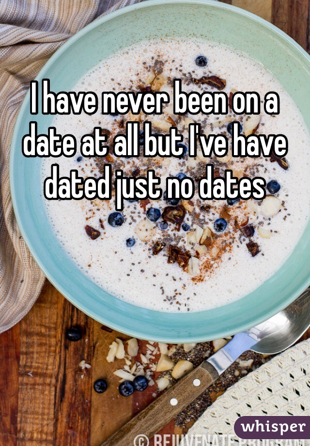 I have never been on a date at all but I've have dated just no dates 