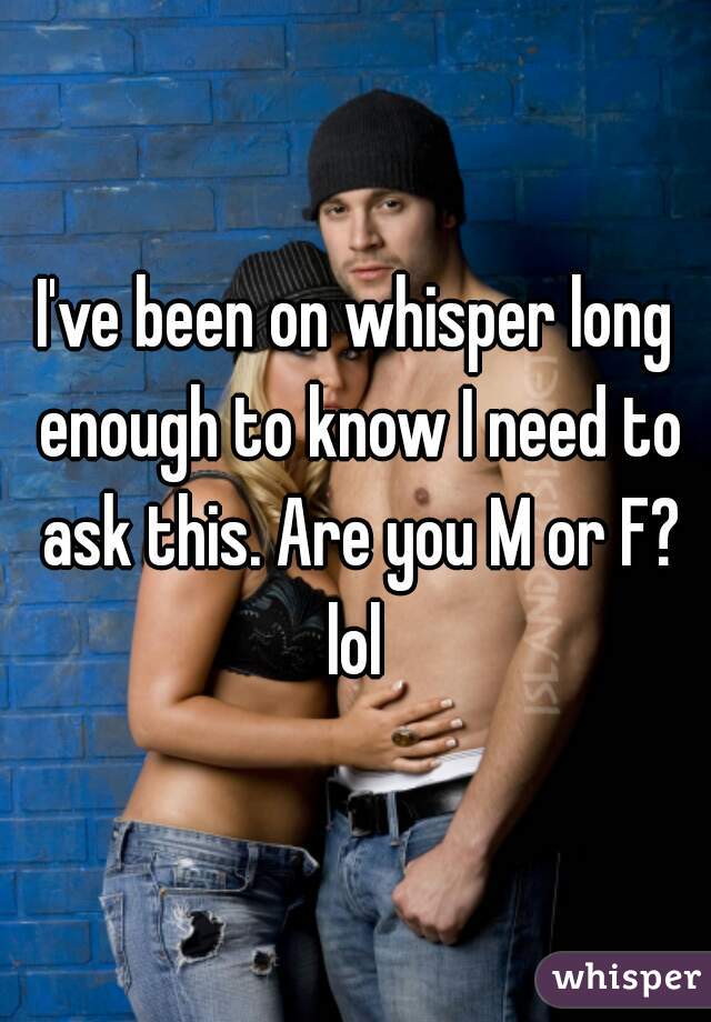 I've been on whisper long enough to know I need to ask this. Are you M or F? lol 