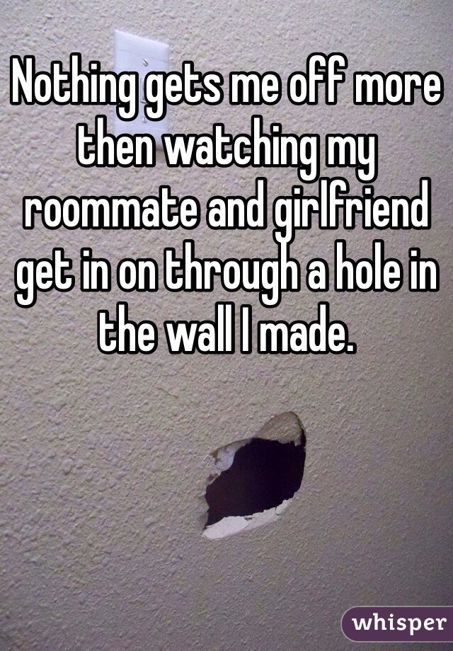Nothing gets me off more then watching my roommate and girlfriend get in on through a hole in the wall I made.
