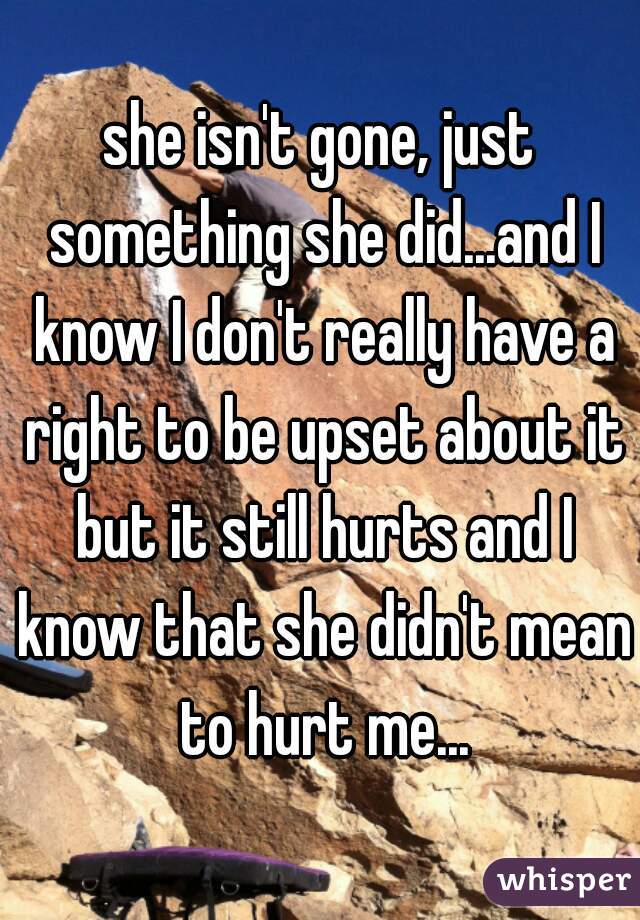 she isn't gone, just something she did...and I know I don't really have a right to be upset about it but it still hurts and I know that she didn't mean to hurt me...