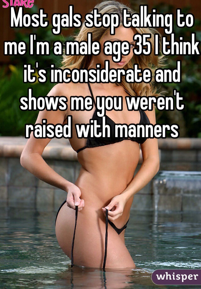 Most gals stop talking to me I'm a male age 35 I think it's inconsiderate and shows me you weren't raised with manners