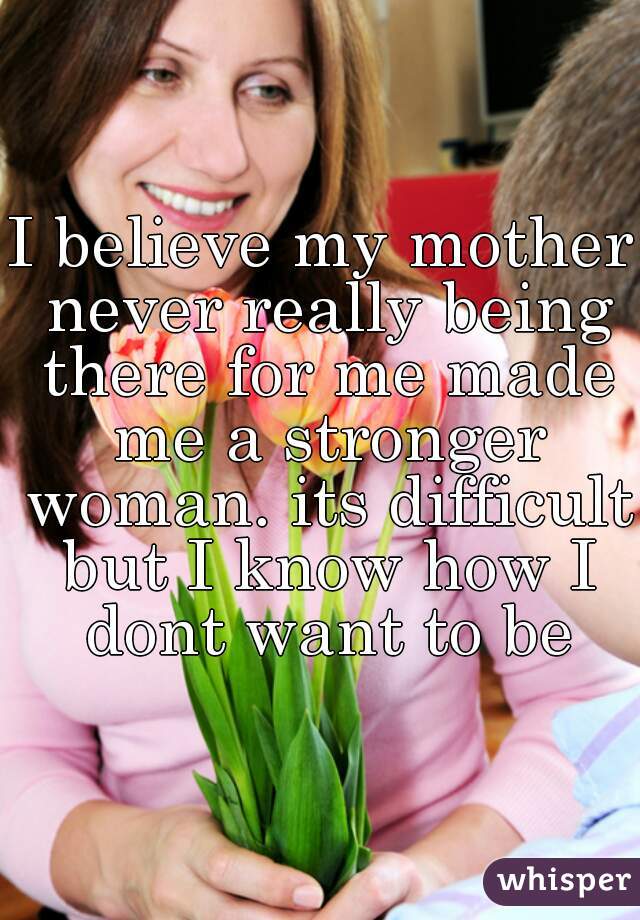 I believe my mother never really being there for me made me a stronger woman. its difficult but I know how I dont want to be