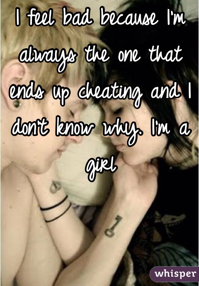 I feel bad because I'm always the one that ends up cheating and I don't know why. I'm a girl 