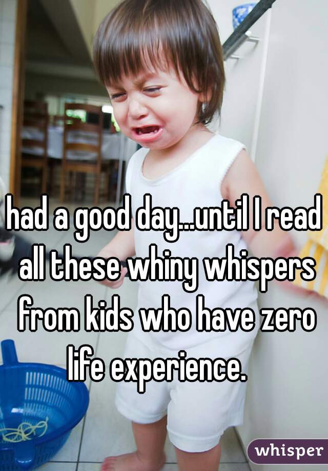 had a good day...until I read all these whiny whispers from kids who have zero life experience.   