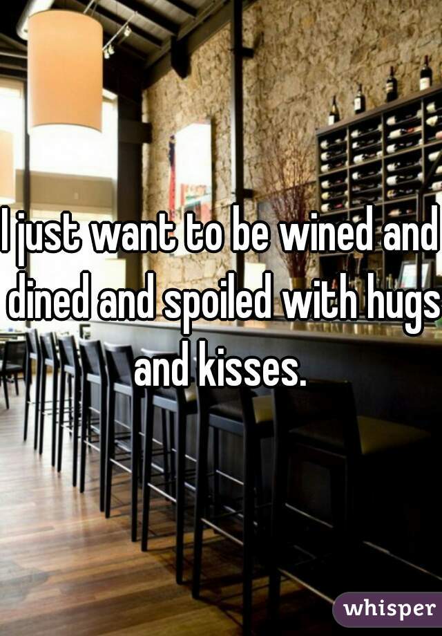I just want to be wined and dined and spoiled with hugs and kisses. 