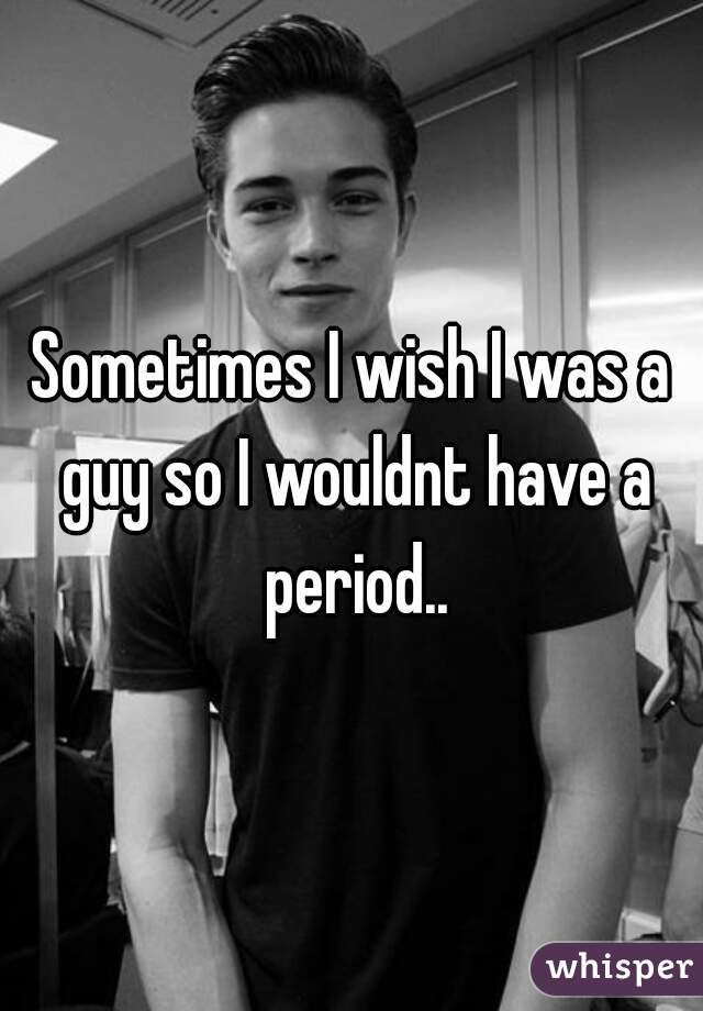 Sometimes I wish I was a guy so I wouldnt have a period..