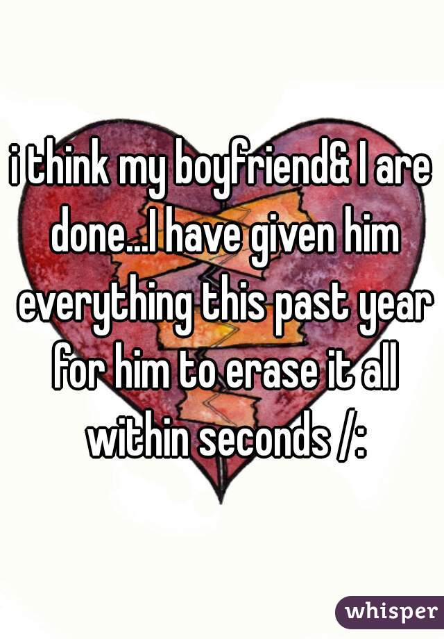 i think my boyfriend& I are done...I have given him everything this past year for him to erase it all within seconds /: