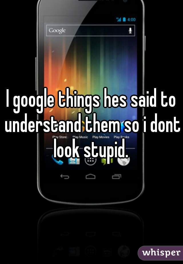 I google things hes said to understand them so i dont look stupid. 