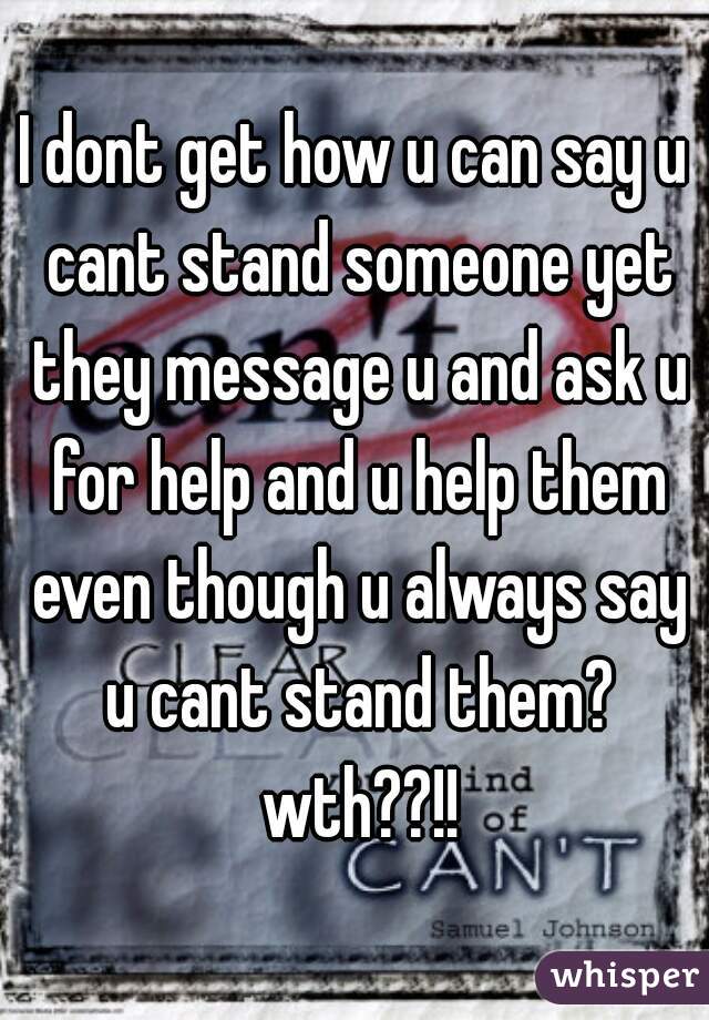 I dont get how u can say u cant stand someone yet they message u and ask u for help and u help them even though u always say u cant stand them? wth??!!