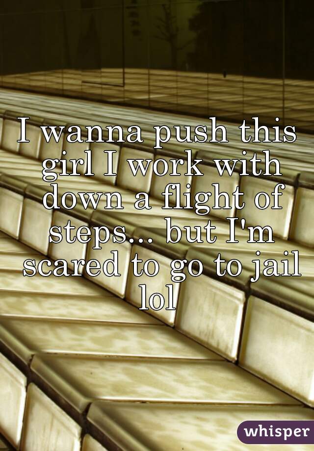 I wanna push this girl I work with down a flight of steps... but I'm scared to go to jail lol 
