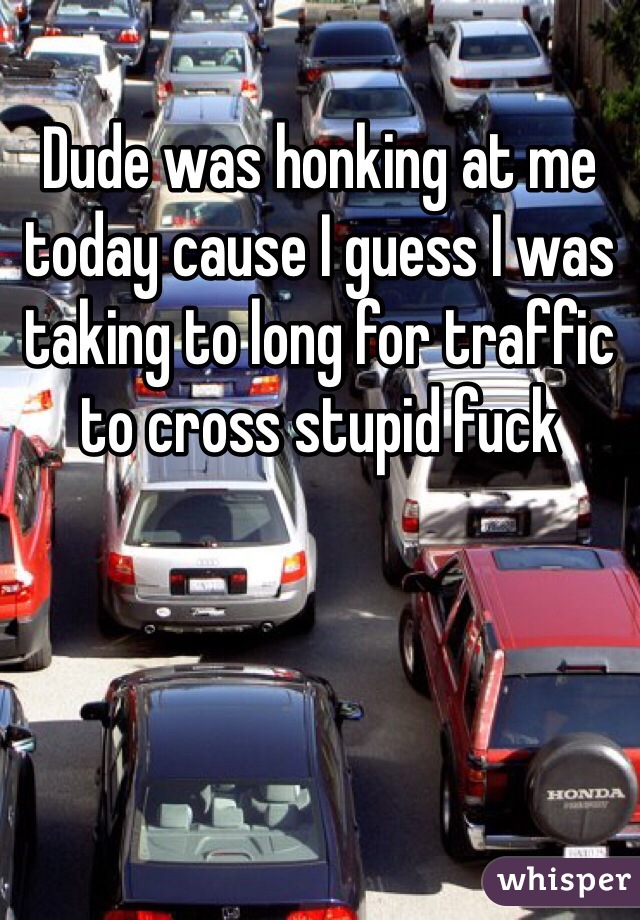 Dude was honking at me today cause I guess I was taking to long for traffic to cross stupid fuck