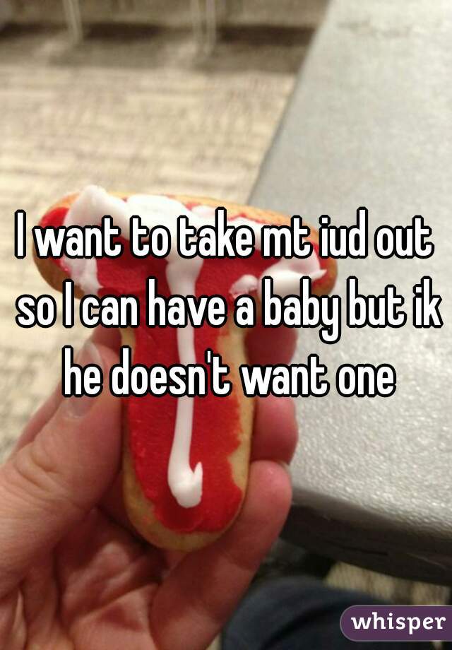 I want to take mt iud out so I can have a baby but ik he doesn't want one