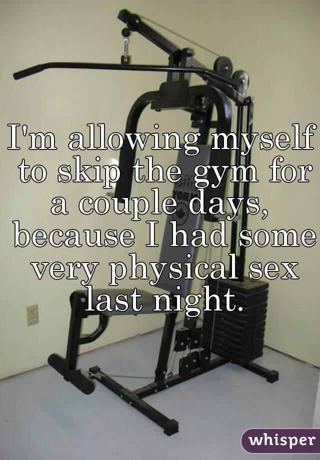 I'm allowing myself to skip the gym for a couple days,  because I had some very physical sex last night.