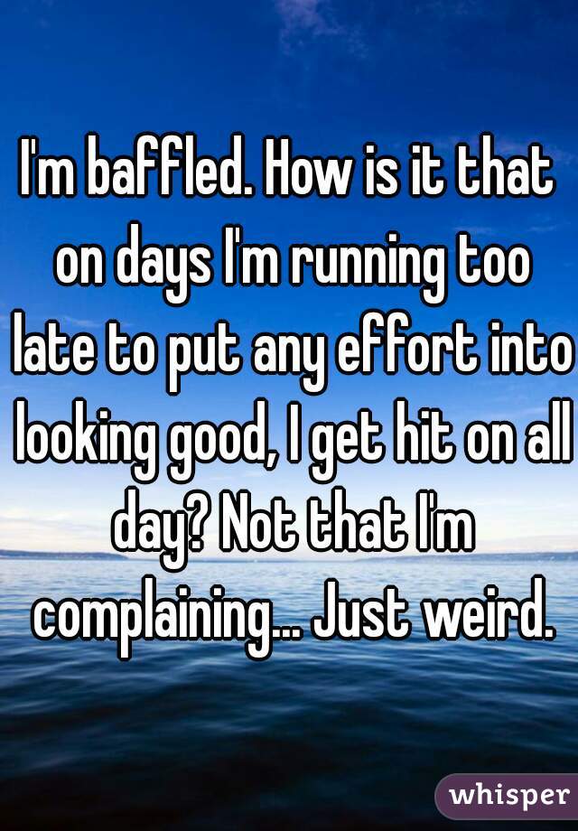 I'm baffled. How is it that on days I'm running too late to put any effort into looking good, I get hit on all day? Not that I'm complaining... Just weird.