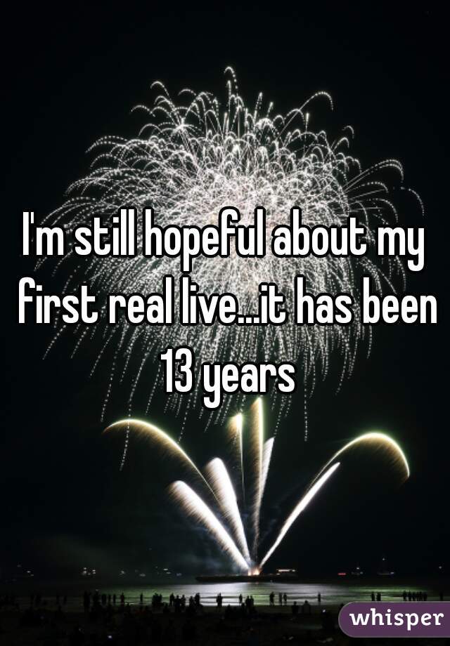 I'm still hopeful about my first real live...it has been 13 years