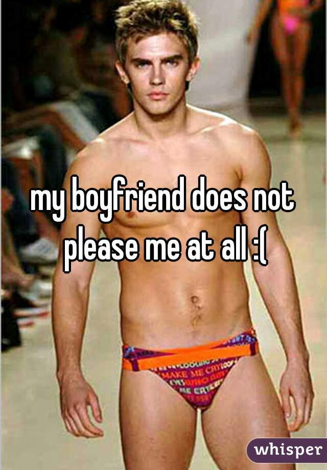 my boyfriend does not please me at all :(