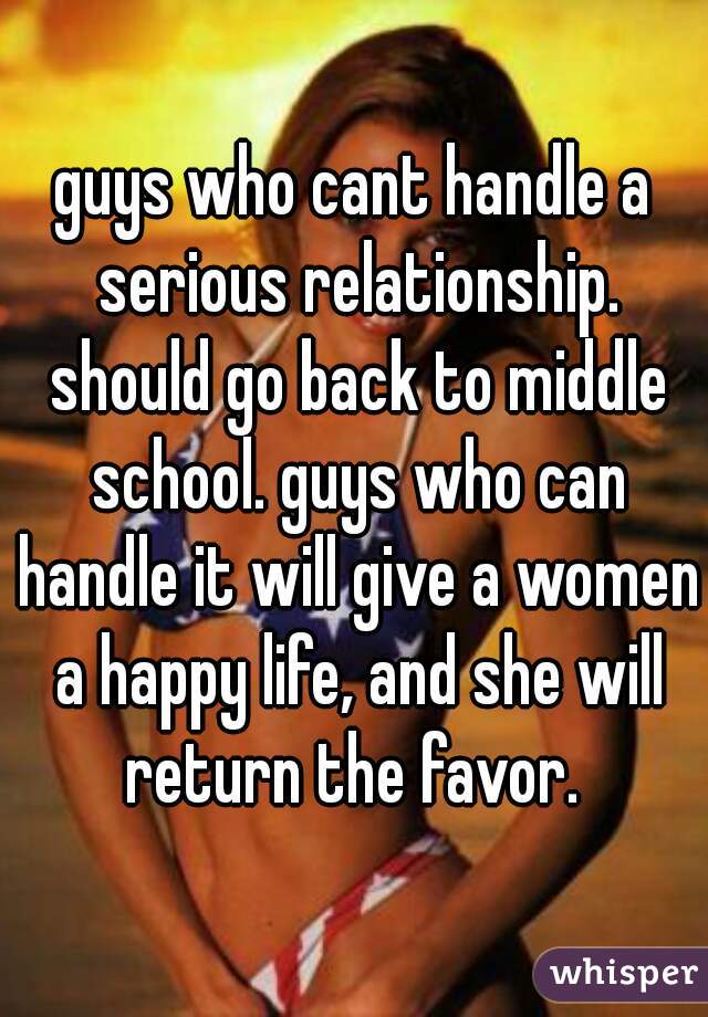 guys who cant handle a serious relationship. should go back to middle school. guys who can handle it will give a women a happy life, and she will return the favor. 