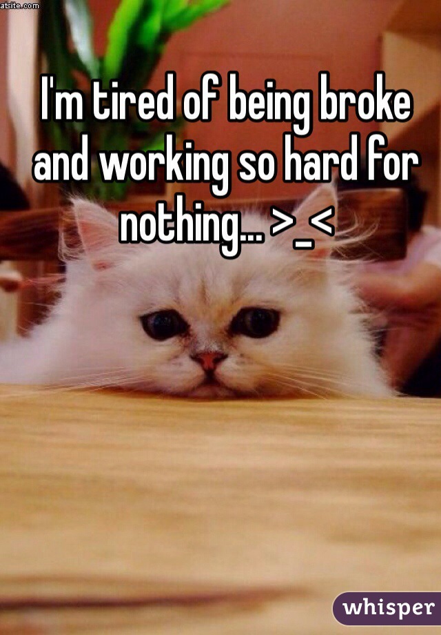 I'm tired of being broke and working so hard for nothing... >_< 