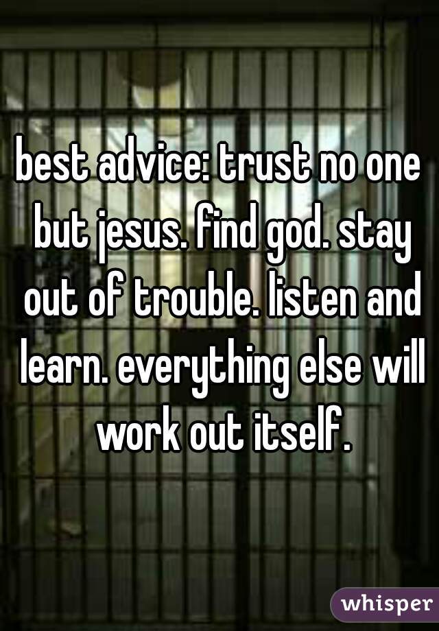 best advice: trust no one but jesus. find god. stay out of trouble. listen and learn. everything else will work out itself.
