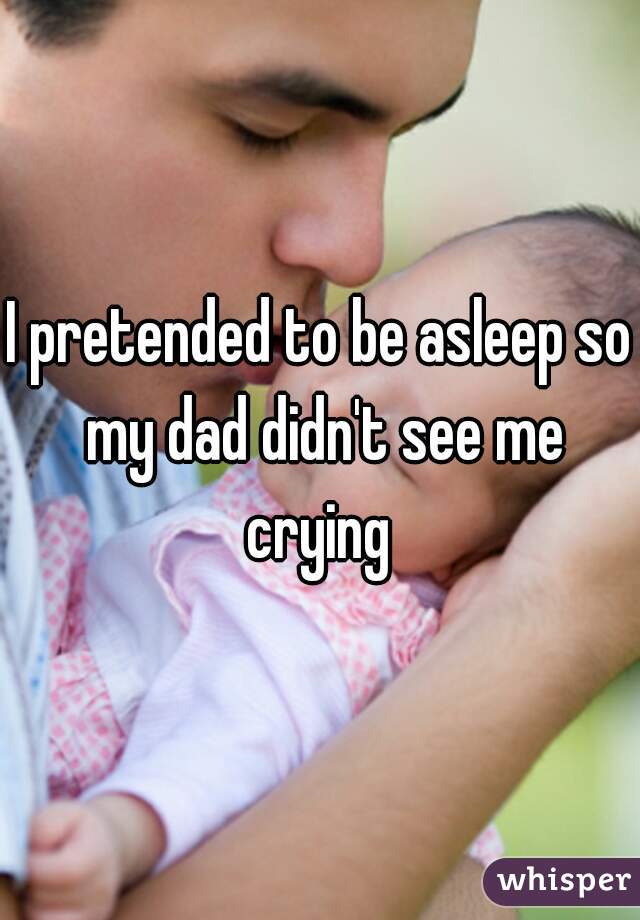 I pretended to be asleep so my dad didn't see me crying 