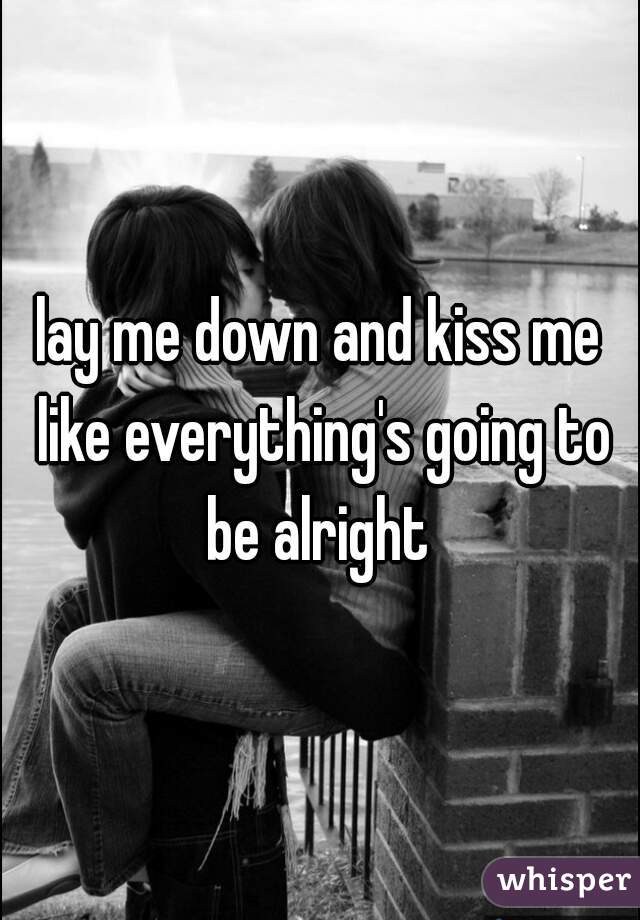 lay me down and kiss me like everything's going to be alright 
