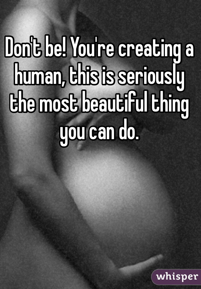 Don't be! You're creating a human, this is seriously the most beautiful thing you can do. 