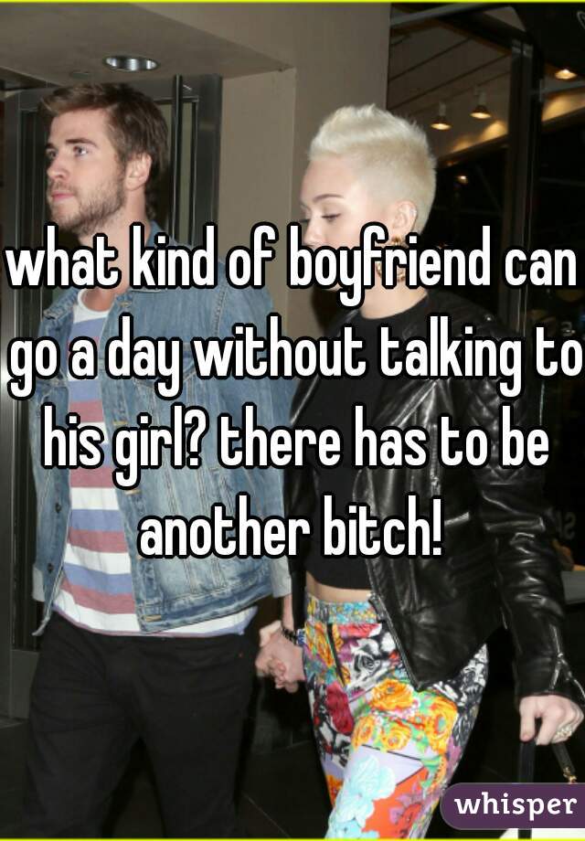 what kind of boyfriend can go a day without talking to his girl? there has to be another bitch! 