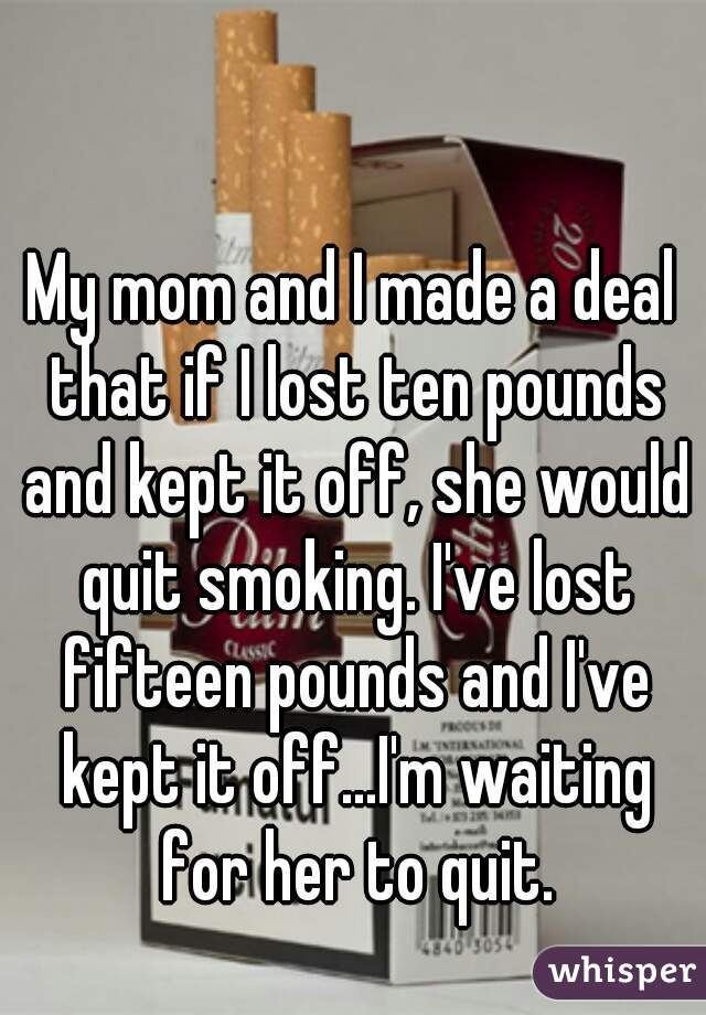 My mom and I made a deal that if I lost ten pounds and kept it off, she would quit smoking. I've lost fifteen pounds and I've kept it off...I'm waiting for her to quit.