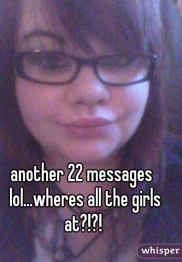 another 22 messages  lol...wheres all the girls at?!?! 