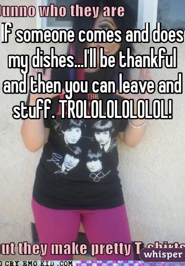If someone comes and does my dishes...I'll be thankful and then you can leave and stuff. TROLOLOLOLOLOL!
