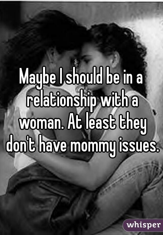 Maybe I should be in a relationship with a woman. At least they don't have mommy issues.