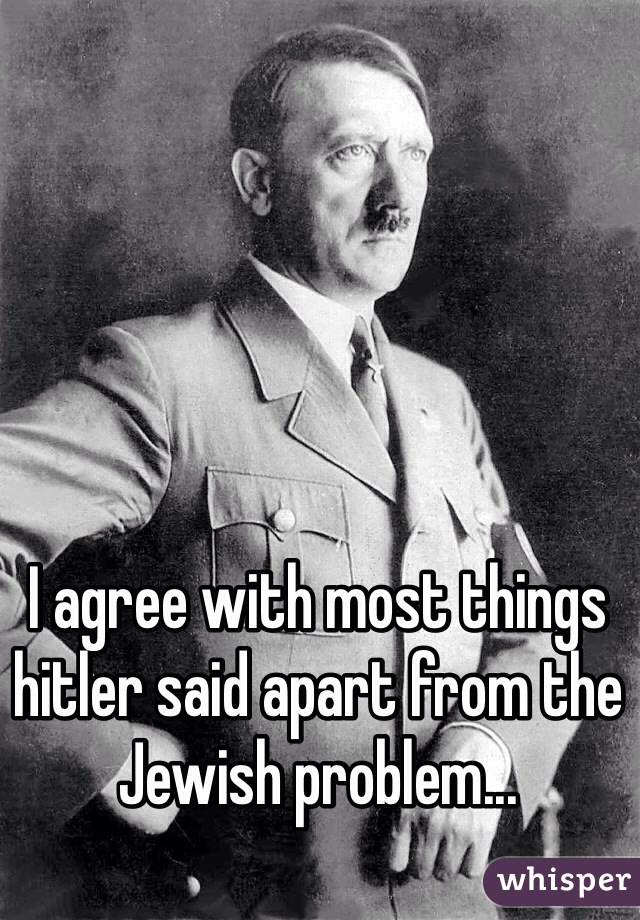 I agree with most things hitler said apart from the Jewish problem...