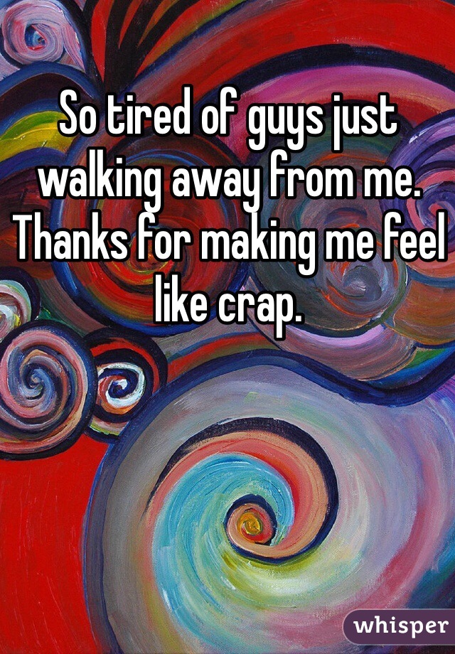 So tired of guys just walking away from me. Thanks for making me feel like crap. 